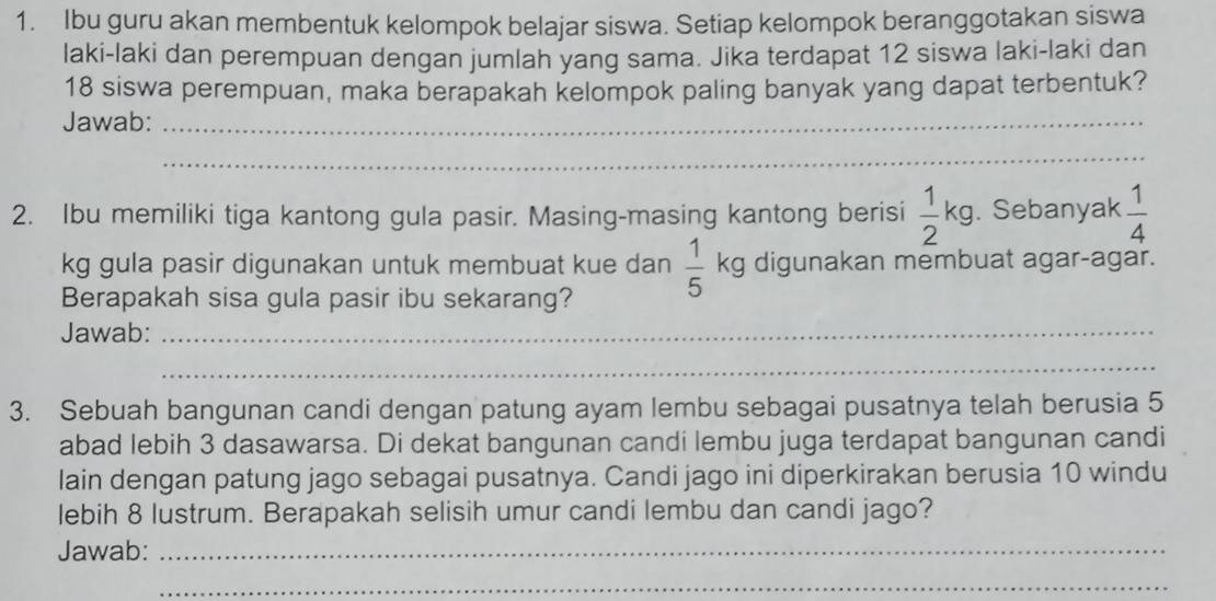 Ibu guru akan membentuk kelompok belajar siswa. Setiap kelompok beranggotakan siswa 
laki-laki dan perempuan dengan jumlah yang sama. Jika terdapat 12 siswa laki-laki dan
18 siswa perempuan, maka berapakah kelompok paling banyak yang dapat terbentuk? 
Jawab:_ 
_ 
2. Ibu memiliki tiga kantong gula pasir. Masing-masing kantong berisi  1/2 kg. Sebanyak  1/4 
kg gula pasir digunakan untuk membuat kue dan  1/5  kg digunakan membuat agar-agar. 
Berapakah sisa gula pasir ibu sekarang? 
Jawab:_ 
_ 
3. Sebuah bangunan candi dengan patung ayam lembu sebagai pusatnya telah berusia 5
abad lebih 3 dasawarsa. Di dekat bangunan candi lembu juga terdapat bangunan candi 
lain dengan patung jago sebagai pusatnya. Candi jago ini diperkirakan berusia 10 windu 
lebih 8 lustrum. Berapakah selisih umur candi lembu dan candi jago? 
Jawab:_ 
_