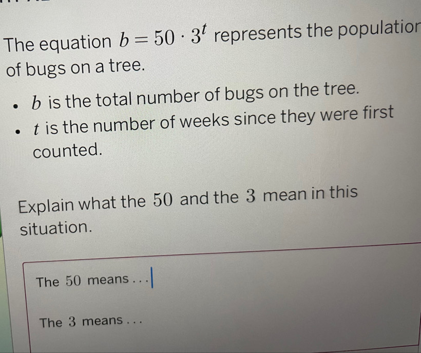 The equation b=50· 3^t represents the population 
of bugs on a tree.
b is the total number of bugs on the tree.
t is the number of weeks since they were first 
counted. 
Explain what the 50 and the 3 mean in this 
situation. 
The 50 means . . . 
The 3 means . . .