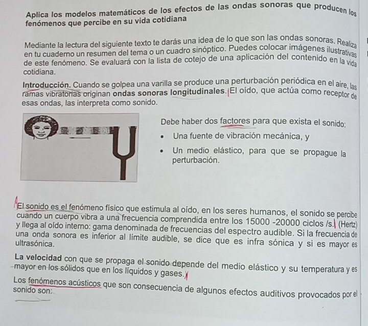 Aplica los modelos matemáticos de los efectos de las ondas sonoras que producen los 
fenómenos que percibe en su vida cotidiana 
Mediante la lectura del siguiente texto te darás una idea de lo que son las ondas sonoras. Realiza 
en tu cuaderno un resumen del tema o un cuadro sinóptico. Puedes colocar imágenes ilustrativas 
de este fenómeno. Se evaluará con la lista de cotejo de una aplicación del contenido en la vida 
cotidiana. 
Introducción. Cuando se golpea una varilla se produce una perturbación periódica en el aire, las 
ramas vibratorias originan ondas sonoras longitudinales. El oído, que actúa como receptor de 
esas ondas, las interpreta como sonido. 
Debe haber dos factores para que exista el sonido: 
Una fuente de vibración mecánica, y 
Un medio elástico, para que se propague la 
perturbación. 
El sonido es el fenómeno físico que estimula al oído, en los seres humanos, el sonido se percibe 
cuando un cuerpo vibra a una frecuencia comprendida entre los 15000 - 20000 ciclos /s. (Herz) 
y Ilega al oído interno: gama denominada de frecuencias del espectro audible. Si la frecuencia de 
una onda sonora es inferior al límite audible, se dice que es infra sónica y si es mayor es 
ultrasónica. 
La velocidad con que se propaga el sonido depende del medio elástico y su temperatura y es 
mayor en los sólidos que en los líquidos y gases. 
Los fenómenos acústicos que son consecuencia de algunos efectos auditivos provocados por el 
sonido son: