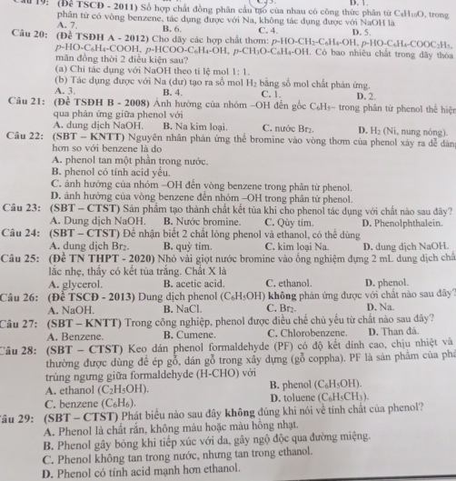 D. 1
M 19: (Để TSCD - 2011) Số hợp chất đồng phân cầu tạo của nhau có công thức phân từ C_8H_10O , trong
A. 7. phân từ có vòng benzene, tác dụng được với Na, không tác dụng được với NaOH là
B. 6.
Câu 20: (DeTSDHA-2012)Cl Cho dãy các hợp chất thơm: C. 4. D. 5.
p-HO-CH_2-C_6H_4-OH,p-HO-C_6H_4-COOC_2H_5.
p-HO-C_6H_4-COOH,p-HCOO-C_6H_4-OH,p-CH_3O-C_6H_4-OH , Có bao nhiêu chất trong đãy thỏa
mãn đồng thời 2 điều kiện sau?
(a) Chi tác dụng với NaOH theo ti lệ mol 1:1.
(b) Tác dụng được với Na (dư) tạo ra số mol H_2 bằng số mol chất phản ứng.
A. 3. B. 4. C. 1.
Câu 21: (Đề TSĐH B - 2008) Ảnh hưởng của nhóm -OH đến gốc C₆H₃- trong phân từ phenol thể hiện D. 2.
qua phản ứng giữa phenol với
A. dung dịch NaOH. B. Na kim loại. C. nước Br₂. D. H_3 N , nung nóng).
Cầu 22: (SBT - KNTT) Nguyên nhân phản ứng thể bromine vào vòng thơm của phenol xảy ra dễ dàn
hơn so với benzene là do
A. phenol tan một phần trong nước.
B. phenol có tính acid yểu.
C. ảnh hưởng của nhóm -OH đến vòng benzene trong phân từ phenol.
D. ảnh hưởng của vòng benzene đến nhóm -OH trong phân tử phenol.
Câu 23: (SBT - CTST) Sản phẩm tạo thành chất kết tủa khi cho phenoi tác dụng với chất nào sau đây?
A. Dung dịch NaOH. B. Nước bromine. C. Qùy tim. D. Phenolphthalein.
Câu 24: (SBT - CTST) Để nhận biết 2 chất lóng phenol và ethanol, có thể dùng
A. dung dịch Br₂. B. quỷ tím. C. kim loại Na. D. dung dịch NaOH.
Câu 25: (Đề TN THPT - 2020) Nhỏ vải giọt nước bromine vào ổng nghiệm dựng 2 mL dung dịch chấ
lắc nhẹ, thầy có kết tủa trắng. Chất X là
A. glycerol. B. acetic acid. C. ethanol. D. phenol.
Câu 26: (Đề TSCĐ - 2013) Dung dịch phenol (C₆H OH) không phản ứng được với chất nào sau đây?
A. NaOH. B. NaCl. C. Br₂. D. Na.
Câu 27: (SBT - KNTT) Trong công nghiệp, phenol được điều chế chủ yếu từ chất nào sau đây?
A. Benzene. B. Cumene. C. Chlorobenzene. D. Than đá.
Câu 28: (SBT - CTST) Keo dán phenol formaldehyde (PF) có độ kết dính cao, chịu nhiệt và
thường được dùng để ép gỗ, dán gỗ trong xây dựng (gỗ coppha). PF là sản phẩm của phá
trùng ngưng giữa formaldehyde (H-CHO) với
A. ethanol (C_2H_5OH) B. phenol (C_6H_5OH).
C. benzene (C_6H_6). D. toluene (C_6H_5CH_3).
âu 29: (SBT - CTST) Phát biểu nào sau đây không đúng khi nói về tính chất của phenol?
A. Phenol là chất rắn, không màu hoặc màu hồng nhạt.
B. Phenol gây bỏng khi tiếp xúc với da, gây ngộ độc qua đường miệng.
C. Phenol không tan trong nước, nhưng tan trong ethanol.
D. Phenol có tính acid mạnh hơn ethanol.