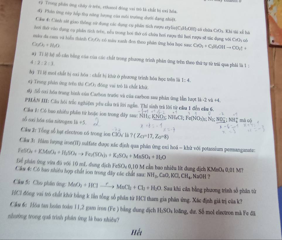 ) Trong phần ứng cháy ở trên, ethanol đóng vai trò là chất bị oxi hóa.
4) Phân ứng này hập thụ năng lượng của môi trưởng dưới dạng nhiệt.
Cân 4: Cảnh sát giao thông sử dụng các dụng cụ phân tích rượu etylic (C_2H_5OH) có chứa CrO_3. Khi tài xế há
hơi thờ vào dụng cụ phân tích trên, nếu trong hơi thở có chứa hơi rượu thì hơi rượu sẽ tác dụng với CrO_3 có
màu đa cam và biển thành Cr_2O có  màu xanh đen theo phân ứng hỏa học sau: CrO_3+C_2H_5OHto CO_2uparrow +
Cr_2O_3+H_2O.
a) Ti lệ hệ số cần bằng của của các chất trong phương trình phản ứng trên theo thứ tự từ trái qua phải là 1:
4:2:2:3.
b) Tí lệ mol chất bị oxi hóa : chất bị khử ở phương trình hóa học trên là 1:4.
e) Trong phân ứng trên thì CrO₃ đóng vai trò là chất khử.
d) Số oại hóa trung bình của Carbon trước và của carbon sau phản ứng lần lượt là -2 và +4.
PHAN III: Cầu hội trắc nghiệm yêu cầu trả lời ngắn. Thí sinh trả lời từ câu 1 đến câu 6.
Câu 1: Có bao nhiêu phân tử hoặc ion trong dãy sau: NH3; KNO3; N H_4C C1; Fe(NO_3)_3;N_2;NO_3^(-;NH_4^+ mà có
số oxi hóa của nitrogen 1a)+5.
Câu 2: Tổng số hạt electron có trong ion ClO4 là ? (Z_Ci=17,Z_O=8)
Cầu 3: Hàm lượng iron(II) sulfate được xác định qua phản ứng oxi hoá - khử với potassium permanganate:
FeSO_4+KMnO_4+H_2SO_4to Fe_2(SO_4)_3+K_2SO_4+MnSO_4+H_2O
Để phản ứng vừa đủ với 10 mL dung dịch FeSO_40,10M cần bao nhiêu lít dung dịch KMnO_40,01M 2
Câu 4: Có bao nhiêu hợp chất ion trong dãy các chất sau: NH_3,CaO,KCl,CH_4,NaOH ?
Câu 5: Cho phân ứng: MnO_2+HClto MnCl_2+Cl_2+H_2O * Sau khi cân bằng phương trình số phân tử
HCA đông vai trò chất khử bằng k lần tổng số phân từ HCl tham gia phản ứng. Xác định giá trị của k?
Cầu 6: Hòa tan hoàn toàn 11,2 gam iron (Fe ) bằng dung dịch H_2SO_4 loãng, dư. Số mol electron mà Fe đã
nhường trong quá trình phân ứng là bao nhiêu?
Hếi