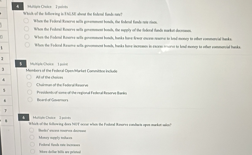 Which of the following is FALSE about the federal funds rate?
When the Federal Reserve sells government bonds, the federal funds rate rises.
When the Federal Reserve sells government bonds, the supply of the federal funds market decreases.
When the Federal Reserve sells government bonds, banks have fewer excess reserve to lend money to other commercial banks.
1
When the Federal Reserve sells government bonds, banks have increases in excess reserve to lend money to other commercial banks.
2
5 Multiple Choice 1 point
3 Members of the Federal Open Market Committee include
4
All of the choices
Chairman of the Federal Reserve
5
Presidents of some of the regional Federal Reserve Banks
6 Board of Governors
7
6 Multiple Choice 2 points
8 Which of the following does NOT occur when the Federal Reserve conducts open market sales?
Banks' excess reserves decrease
Money supply reduces
Federal funds rate increases
More dollar bills are printed