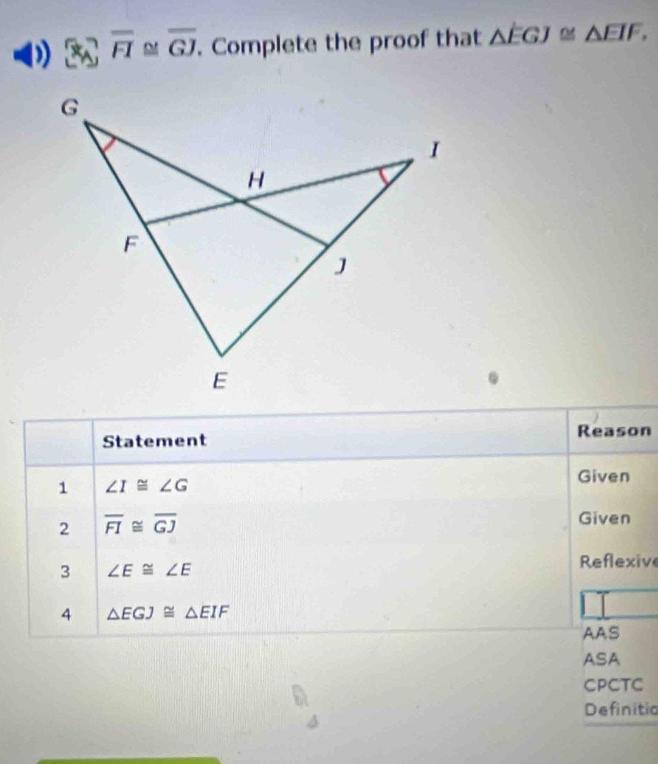 overline FI M overline GJ. Complete the proof that △ EGJ≌ △ EIF, 
Statement Reason
1 ∠ I≌ ∠ G
Given
2 overline FI≌ overline GJ Given
3 ∠ E≌ ∠ E
Reflexive
4 △ EGJ≌ △ EIF
AAS
ASA
CPCTC
Definitio