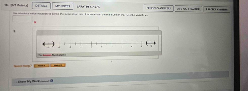 DETAILS MY NOTES LARAT10 1.7.078. PREVIOUS ANSWERS ASK YOUR TEACHER PRACTICE ANOTHER 
Use absolute vaiue notation to define the interval (or pair of intervals) on the real number line. (Use the variable x.) 

Ver Assign NumberLine 
Need Help? Seed it Viatch II 
Show My Work (==