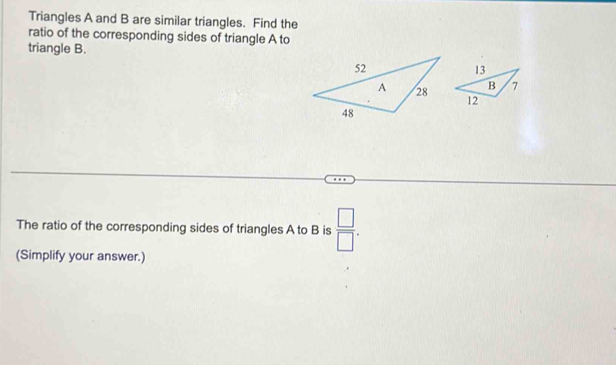 Triangles A and B are similar triangles. Find the 
ratio of the corresponding sides of triangle A to 
triangle B. 
The ratio of the corresponding sides of triangles A to B is  □ /□  . 
(Simplify your answer.)