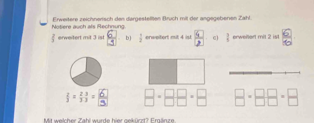 Erweitere zeichnerisch den dargestellten Bruch mit der angegebenen Zahl. 
Notiere auch als Rechnung.
 2/3  erweitert mit 3 ist b )  1/2  erweitert mit 4 ist ; c)  3/5  erweitert mit 2 ist 
; =;:= < <tex> □ /□  = □ · □ /□ · □  = □ /□    □ /□  = □ · □ /□ · □  = □ /□  
Mit welcher Zahl wurde hier gekürzt? Ergänze