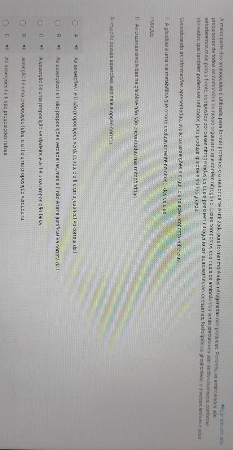 ª Ler em voz alta
A maior parte dos aminoácidos é utilizada para formar proteínas e a menor parte é utilizada para formar moléculas nitrogenadas não proteicas. Portanto, os aminoácidos são
precursores de todos os compostos do nosso organismo que contêm nitrogênio. Esses compostos dos quais os aminoácidos serão precursores são: ácidos nucleicos, conforme
estudaremos mais para a frente, compostos por bases nitrogenadas as quais possuem nitrogênio em suas estruturas; coenzimas; fosfolipídeos; glicolipídeos; e diversas aminas e seus
derivados, que também podem ser utilizados para produzir glicose e ácidos graxos
Considerando as informações apresentadas, avalie as asserções a seguir e a relação proposta entre elas
l - A glicólise é uma via metabólica que ocorre exclusivamente no citosol das células
PORQUE
II - As enzimas envolvidas na glicólise não são encontradas nas mitocôndrias
A respeito dessas asserções, assinale a opção correta.
A As asserções I e II são proposições verdadeiras, e a II é uma justificativa correta da I.
B As asserções I e II são proposições verdadeiras, mas a II não é uma justificativa correta da I.
C A asserção I é uma proposição verdadeira, e a II é uma proposição falsa
D asserção I é uma proposição falsa, e a II é uma proposição verdadeira.
E As asserções I e II são proposições falsas