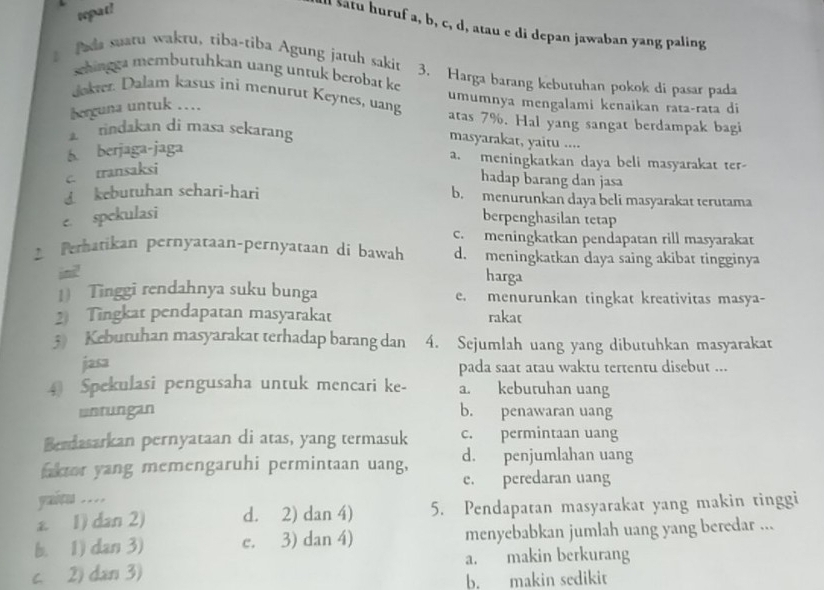 tepat!
l satu huruf a, b, c, d, atau e di depan jawaban yang paling
faa suaru wakru, tiba-tiba Agung jaruh sakit 3. Harga barang keburuhan pokok di pasar pada
schingga memburuhkan uang untuk berobat ke
umumnya mengalami kenaikan rata-rata di
Jokter. Dalam kasus ini menurut Keynes, uang atas 7%. Hal yang sangat berdampak bagi
herguna untuk ...
a  indakan di masa sekarang masyarakat, yaitu ....
6. berjaga-jaga
a. meningkatkan daya beli masyarakat ter-
c. transaksi
hadap barang dan jasa
£ keburuhan sehari-hari b. menurunkan daya beli masyarakat terutama
e. spekulasi berpenghasilan tetap
c. meningkatkan pendapatan rill masyarakat
Perhatikan pernyataan-pernyataan di bawah d. meningkatkan daya saing akibat tingginya
ini!
harga
1) Tinggi rendahnya suku bunga e. menurunkan tingkat kreativitas masya-
2 Tingkat pendapatan masyarakat rakat
3) Kebutuhan masyarakat terhadap barang dan 4. Sejumlah uang yang dibutuhkan masyarakat
jasa
pada saat atau waktu tertentu disebut ...
4 Spekulasi pengusaha untuk mencari ke- a. kebutuhan uang
unrungan b. penawaran uang
Bendasarkan pernyataan di atas, yang termasuk c. permintaan uang
faktor yang memengaruhi permintaan uang, d. penjumlahan uang
e. peredaran uang
yaitu …
a. 1) dan 2) d. 2) dan 4) 5. Pendapatan masyarakat yang makin tinggi
b. 1) dan 3) e. 3) dan 4) menyebabkan jumlah uang yang beredar ...
c. 2) dan 3) a. makin berkurang
b. makin sedikit