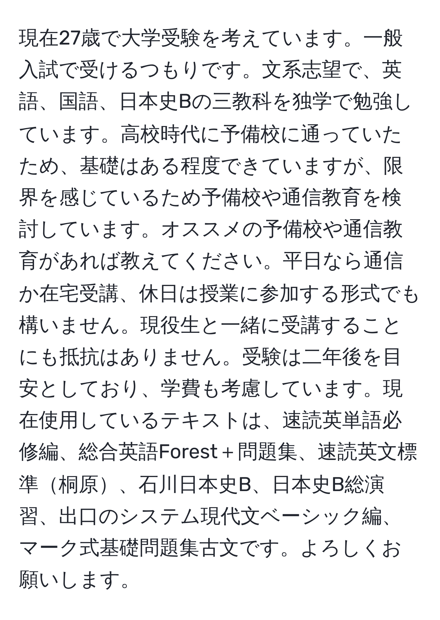 現在27歳で大学受験を考えています。一般入試で受けるつもりです。文系志望で、英語、国語、日本史Bの三教科を独学で勉強しています。高校時代に予備校に通っていたため、基礎はある程度できていますが、限界を感じているため予備校や通信教育を検討しています。オススメの予備校や通信教育があれば教えてください。平日なら通信か在宅受講、休日は授業に参加する形式でも構いません。現役生と一緒に受講することにも抵抗はありません。受験は二年後を目安としており、学費も考慮しています。現在使用しているテキストは、速読英単語必修編、総合英語Forest＋問題集、速読英文標準桐原、石川日本史B、日本史B総演習、出口のシステム現代文ベーシック編、マーク式基礎問題集古文です。よろしくお願いします。