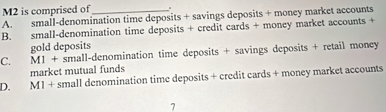 M2 is comprised of
.
A. small-denomination time deposits + savings deposits + money market accounts
B. small-denomination time deposits + credit cards + money market accounts +
gold deposits
C. M1 + small-denomination time deposits + savings deposits + retail money
market mutual funds
D. M1 + small denomination time deposits + credit cards + money market accounts
7