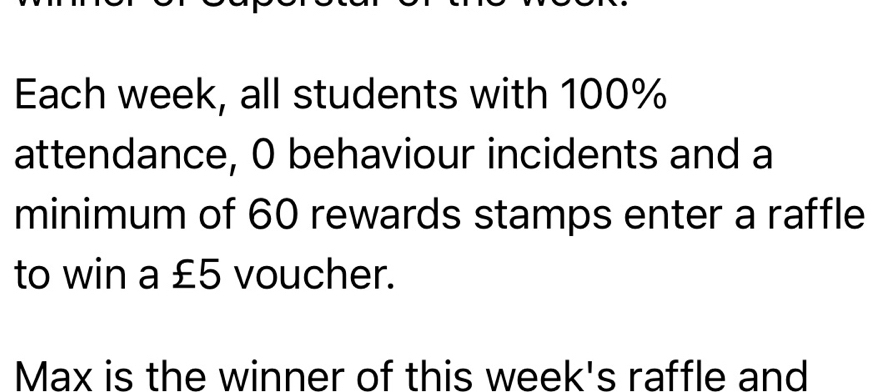 Each week, all students with 100%
attendance, 0 behaviour incidents and a 
minimum of 60 rewards stamps enter a raffle 
to win a £5 voucher. 
Max is the winner of this week's raffle and