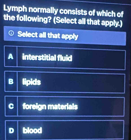 Lymph normally consists of which of
the following? (Select all that apply.)
① Select all that apply
A interstitial fluid
B lipids
foreign materials
blood