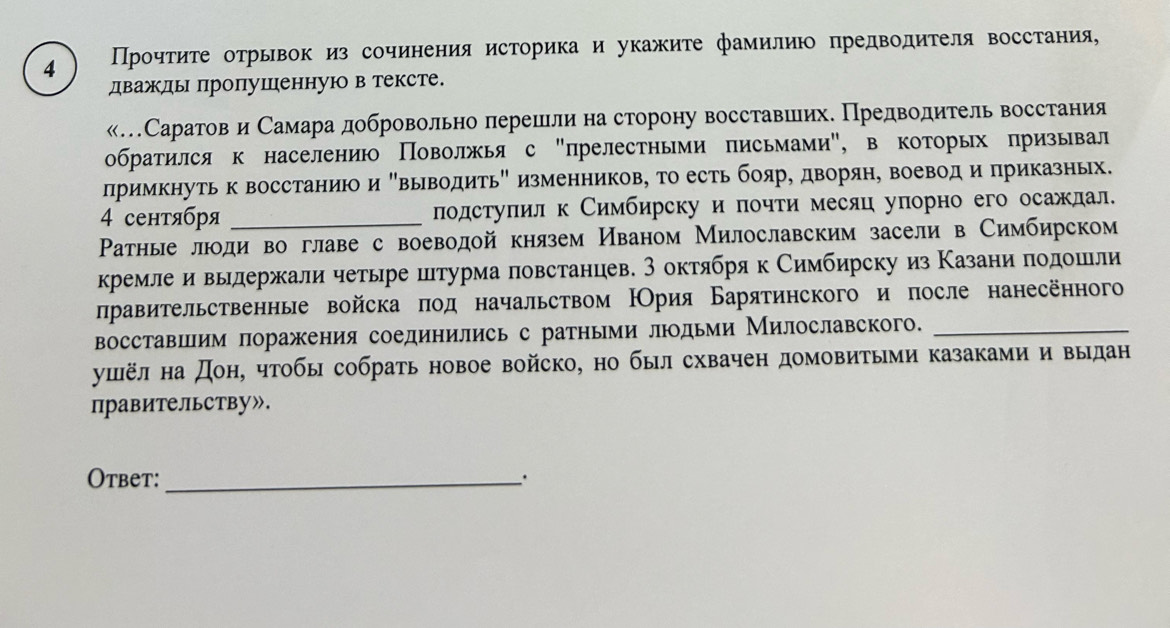 4 ПΙрοчτиτе отрьвок из сочинения историка и укажиτе фамилию предводителя воссτания,
дважды пропушенную в тексте.
«Саратов и Самара добровольно перешелиη на сторону восставшеихе Предводитель восстания
обратился к населению Поволжья с "прелестньми письмами", в которых призывал
примкнуть к восстаниюо и "выводитьΒ изменников, то есть бояре дворян, воеводи приказньх.
4 сентября лодстуπилк Симбирску и лочти месяц уπорно его осаждал.
Ρатные люоди во главе с воеводой князем Иваном Милославским засели в Симбирском
кремлеи вылдержали четьре штурма повстанцев. 3 октября к Симбирску из Κазани πодошли
лравительственные войска πод начальством НОрия Барятинского и после нанесённого
восставшлим поражения соединились с ратными лдьми Милославского._
ушёл на дон, чтобы собрать новое войско, но был схвачен домовитыми казаками и выдан
правительству».
Otbet:_ _.