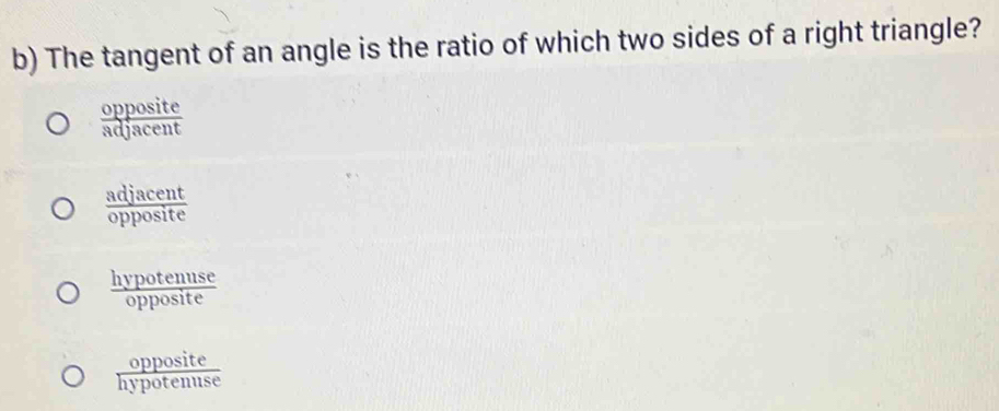 The tangent of an angle is the ratio of which two sides of a right triangle?
 opposite/adjacent 
 adjacent/opposite 
 hypotenuse/opposite 
 opposite/hypotenuse 