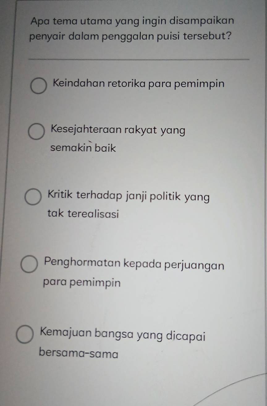 Apa tema utama yang ingin disampaikan
penyair dalam penggalan puisi tersebut?
Keindahan retorika para pemimpin
Kesejahteraan rakyat yang
semakin baik
Kritik terhadap janji politik yang
tak terealisasi
Penghormatan kepada perjuangan
para pemimpin
Kemajuan bangsa yang dicapai
bersama-sama