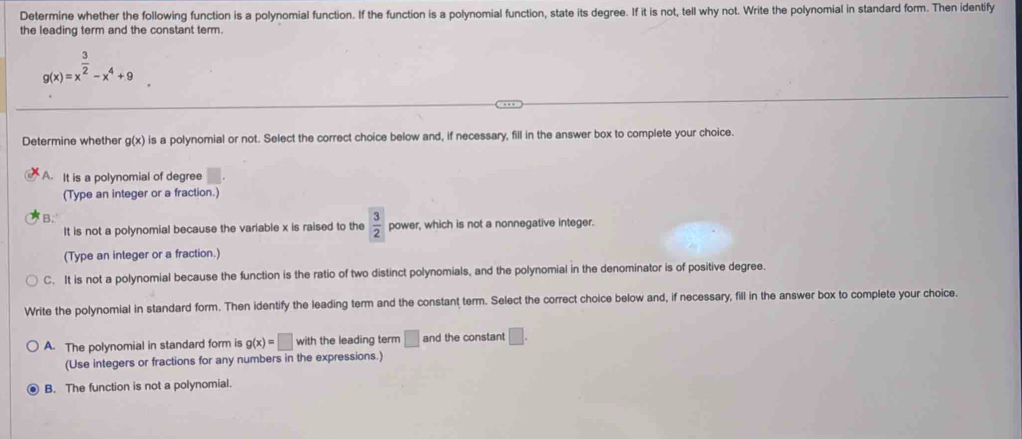 Determine whether the following function is a polynomial function. If the function is a polynomial function, state its degree. If it is not, tell why not. Write the polynomial in standard form. Then identify
the leading term and the constant term.
g(x)=x^(frac 3)2-x^4+9
Determine whether g(x) is a polynomial or not. Select the correct choice below and, if necessary, fill in the answer box to complete your choice.
A. It is a polynomial of degree
(Type an integer or a fraction.)
B.
It is not a polynomial because the variable x is raised to the  3/2  power, which is not a nonnegative integer.
(Type an integer or a fraction.)
C. It is not a polynomial because the function is the ratio of two distinct polynomials, and the polynomial in the denominator is of positive degree.
Write the polynomial in standard form. Then identify the leading term and the constant term. Select the correct choice below and, if necessary, fill in the answer box to complete your choice.
A. The polynomial in standard form is g(x)=□ with the leading term □ and the constant □. 
(Use integers or fractions for any numbers in the expressions.)
B. The function is not a polynomial.