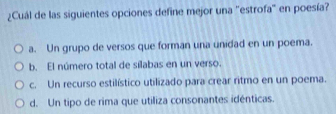 ¿Cuál de las siguientes opciones define mejor una "estrofa' en poesía?
a. Un grupo de versos que forman una unidad en un poema.
b. El número total de silabas en un verso.
c. Un recurso estilístico utilizado para crear ritmo en un poema.
d. Un tipo de rima que utiliza consonantes idénticas.