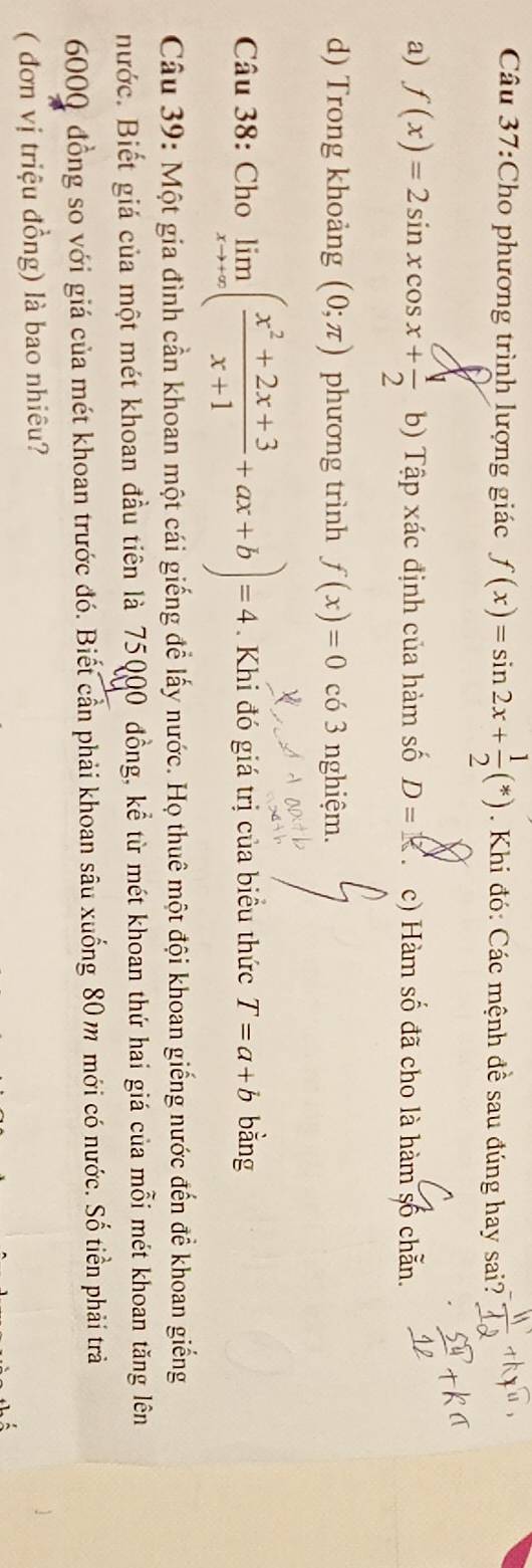 Cho phương trình lượng giác f(x)=sin 2x+ 1/2 (*). Khi đó: Các mệnh đề sau đúng hay sai?
a) f(x)=2sin xcos x+ 1/2  b) Tập xác định của hàm số D= c) Hàm số đã cho là hàm số chẵn.
d) Trong khoảng (0;π ) phương trình f(x)=0 có 3 nghiệm.
Câu 38: Cho limlimits _xto +∈fty ( (x^2+2x+3)/x+1 +ax+b)=4. Khi đó giá trị của biều thức T=a+b bằng
Câu 39: Một gia đình cần khoan một cái giếng để lấy nước. Họ thuê một đội khoan giếng nước đến để khoan giếng
nước. Biết giá của một mét khoan đầu tiên là 75000 đồng, kể từ mét khoan thứ hai giá của mỗi mét khoan tăng lên
6000 đồng so với giá của mét khoan trước đó. Biết cần phải khoan sâu xuống 80 m mới có nước. Số tiền phải trả
( đơn vị triệu đồng) là bao nhiêu?