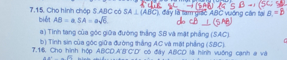 Cho hình chóp S. ABC có SA⊥ (ABC) đây là tam giác ABC vuống cân tại B, 
biét AB=a, SA=asqrt(6). 
a) Tinh tang của góc giữa đường thẳng SB và mặt phẳng (SAC). 
a 
b) Tính sin của góc giữa đường thẳng AC và mặt phẳng (SBC). 
7.16. Cho hình hộp ABCD. A'B'C'D' có đáy ABCD là hinh vuông cạnh a và 
AA'