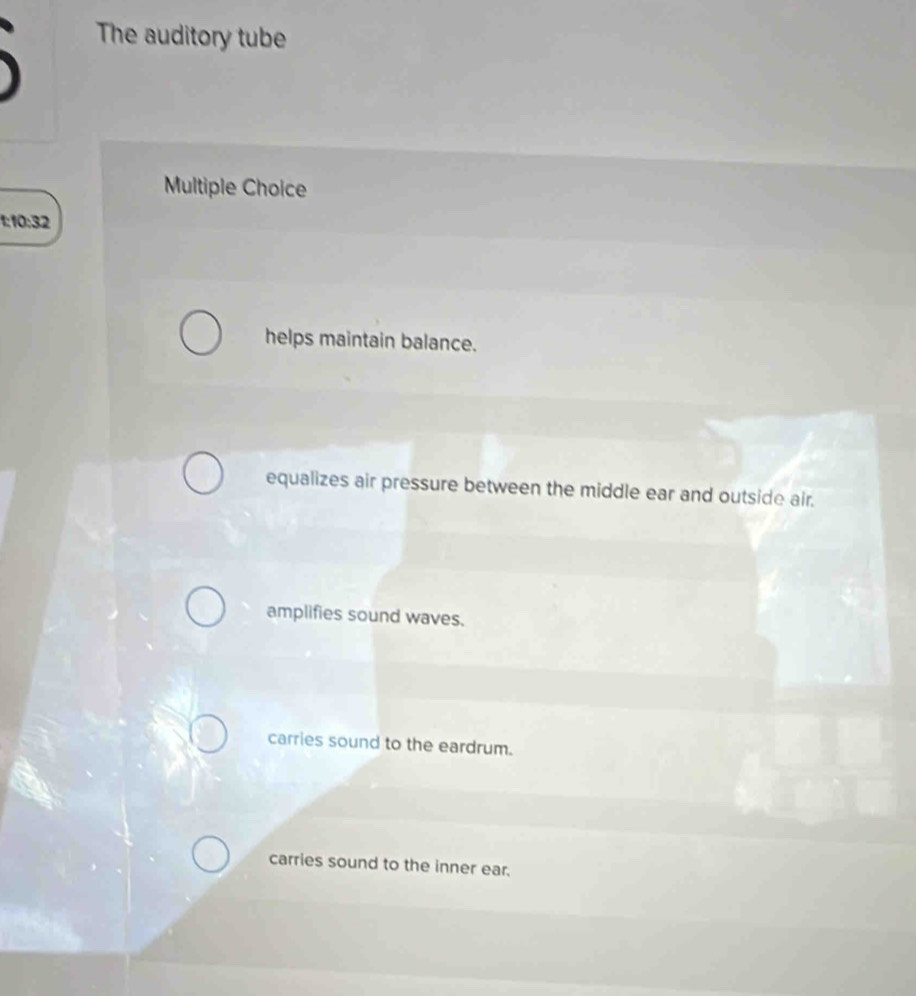 The auditory tube
Multiple Choice
10:32
helps maintain balance.
equalizes air pressure between the middle ear and outside air.
amplifies sound waves.
carries sound to the eardrum.
carries sound to the inner ear.