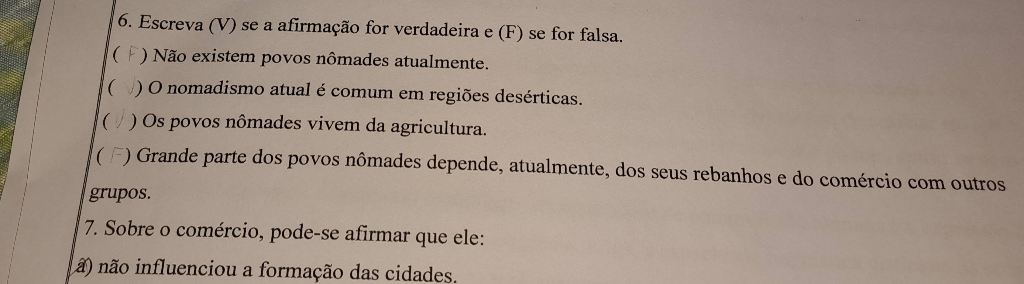 Escreva (V) se a afirmação for verdadeira e (F) se for falsa.
( ) Não existem povos nômades atualmente.
( ) O nomadismo atual é comum em regiões desérticas.
( ) Os povos nômades vivem da agricultura.
( ) Grande parte dos povos nômades depende, atualmente, dos seus rebanhos e do comércio com outros
grupos.
7. Sobre o comércio, pode-se afirmar que ele:
ã) não influenciou a formação das cidades.