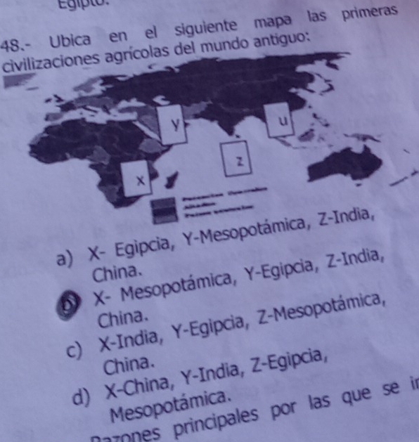 Egipto
48.- Ubica en el siguiente mapa las primeras
civilizaciones agrícolas del mundo antiguo:
a) X - Egipcia, Y -Mesop
China.
X - Mesopotámica, Y -Egipcia, Z -India,
China.
c) X -India, Y -Egipcia, Z -Mesopotámica,
China.
d) X -China, Y -India, Z -Egipcia,
Mesopotámica.
Dazones principales por las que se in