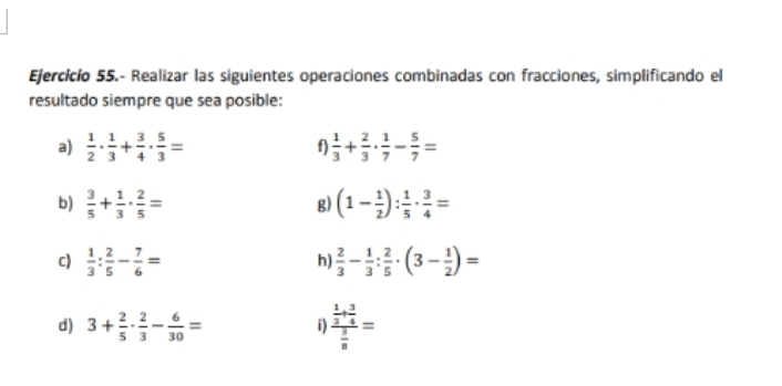 Ejercicío 55.- Realizar las siguientes operaciones combinadas con fracciones, simplificando el 
resultado siempre que sea posible: 
a)  1/2 ·  1/3 + 3/4 ·  5/3 = f)  1/3 + 2/3 ·  1/7 - 5/7 =
b)  3/5 + 1/3 ·  2/5 = (1- 1/2 ): 1/5 ·  3/4 =
g) 
c)  1/3 : 2/5 - 7/6 =  2/3 - 1/3 : 2/5 · (3- 1/2 )=
h) 
d) 3+ 2/5 ·  2/3 - 6/30 = i) frac  1/3 + 3/4  3/8 =