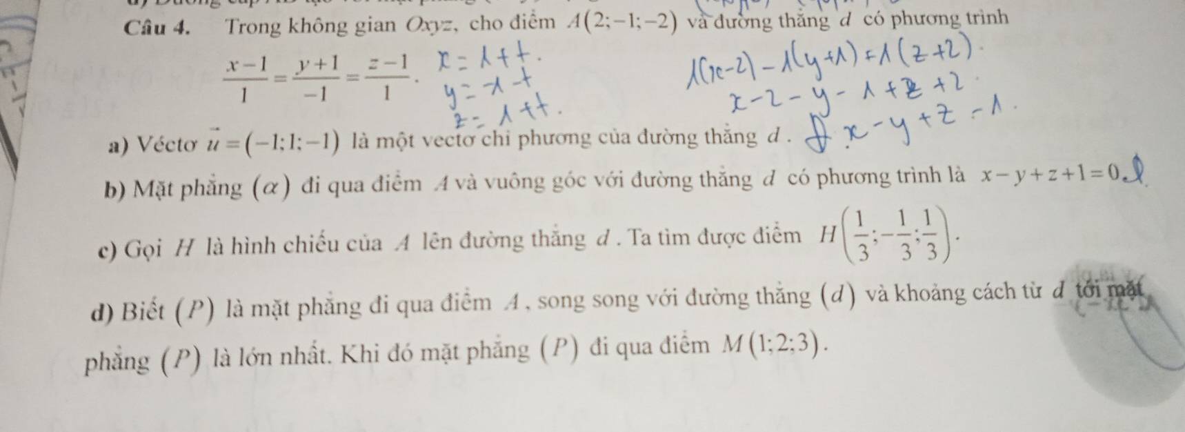 Trong không gian Oxyz, cho điểm A(2;-1;-2) và đường thăng d có phương trình
 (x-1)/1 = (y+1)/-1 = (z-1)/1 . 
a) Vécto vector u=(-1;1;-1) là một vectơ chỉ phương của đường thắng d . 
b) Mặt phẳng (α) đi qua điểm A và vuông góc với đường thắng đ có phương trình là x-y+z+1=0
c) Gọi H là hình chiếu của A lên đường thắng đ . Ta tìm được điểm H( 1/3 ;- 1/3 ; 1/3 ). 
d) Biết (P) là mặt phẳng đi qua điểm A, song song với đường thắng (d) và khoảng cách từ đ tới mặt 
phẳng (P) là lớn nhất. Khi đó mặt phẳng (P) đi qua điểm M(1;2;3).