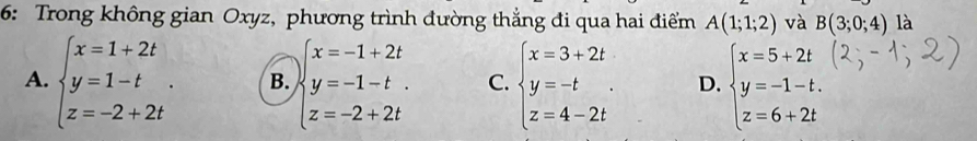 6: Trong không gian Oxyz, phương trình đường thẳng đi qua hai điểm A(1;1;2) và B(3;0;4) là
A. beginarrayl x=1+2t y=1-t z=-2+2tendarray.. B. beginarrayl x=-1+2t y=-1-t. z=-2+2tendarray. C. beginarrayl x=3+2t y=-t z=4-2tendarray.. D. beginarrayl x=5+2t y=-1-t. z=6+2tendarray.