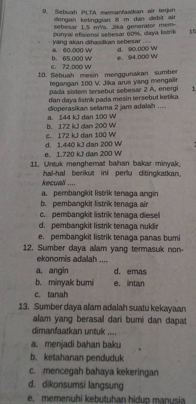 Sebuah PLTA memanfaatkan air terjun
dengan ketinggian 8 m dan debit air
sebesar 1,5 m³/s. Jika generator mem-
punyai efisiensi sebesar 60%, daya listrik 15
yang akan dihasilkan sebesar ....
a. 60.000 W d. 90.000 W
b. 65.000 W e. 94.000 W
c. 72.000 W
10. Sebuah mesin menggunakan sumber
tegangan 100 V. Jika arus yang mengalir
pada sistem tersebut sebesar 2 A, energi 1
dan daya listrik pada mesin tersebut ketika
dioperasikan selama 2 jam adalah ....
a. 144 kJ dan 100 W
b. 172 kJ dan 200 W
c. 172 kJ dan 100 W
d. 1.440 kJ dan 200 W
e. 1.720 kJ dan 200 W
11. Untuk menghemat bahan bakar minyak,
hal-hal berikut ini perlu ditingkatkan,
kecuali ....
a. pembangkit listrik tenaga angin
b. pembangkit listrik tenaga air
c. pembangkit listrik tenaga diesel
d. pembangkit listrik tenaga nuklir
e. pembangkit listrik tenaga panas bumi
12. Sumber daya alam yang termasuk non-
ekonomis adalah ....
a. angin d. emas
b. minyak bumi e. intan
c. tanah
13. Sumber daya alam adalah suatu kekayaan
alam yang berasal dari bumi dan dapat
dimanfaatkan untuk ....
a. menjadi bahan baku
b. ketahanan penduduk
c. mencegah bahaya kekeringan
d. dikonsumsi langsung
e. memenuhi kebutuhan hidup manusia