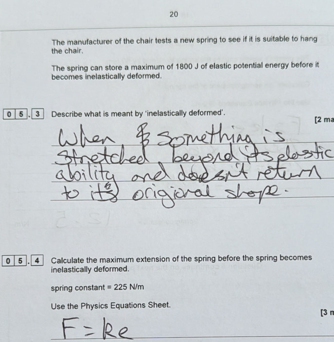 The manufacturer of the chair tests a new spring to see if it is suitable to hang 
the chair. 
The spring can store a maximum of 1800 J of elastic potential energy before it 
becomes inelastically deformed. 
0 5 . 3 Describe what is meant by ‘inelastically deformed’. 
[2 ma 
_ 
_ 
_ 
_ 
_ 
0 5 4 Calculate the maximum extension of the spring before the spring becomes 
inelastically deformed. 
spring constant =225N/m
Use the Physics Equations Sheet. 
[3 n 
_ 
_