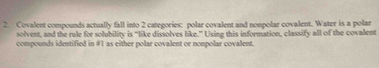 Covalent compounds actually fall into 2 categories: polar covalent and nonpolar covalent. Water is a polar 
solvent, and the rule for solubility is “like dissolves like.” Using this information, classify all of the covalent 
compounds identified in # 1 as either polar covalent or nonpolar covalent.