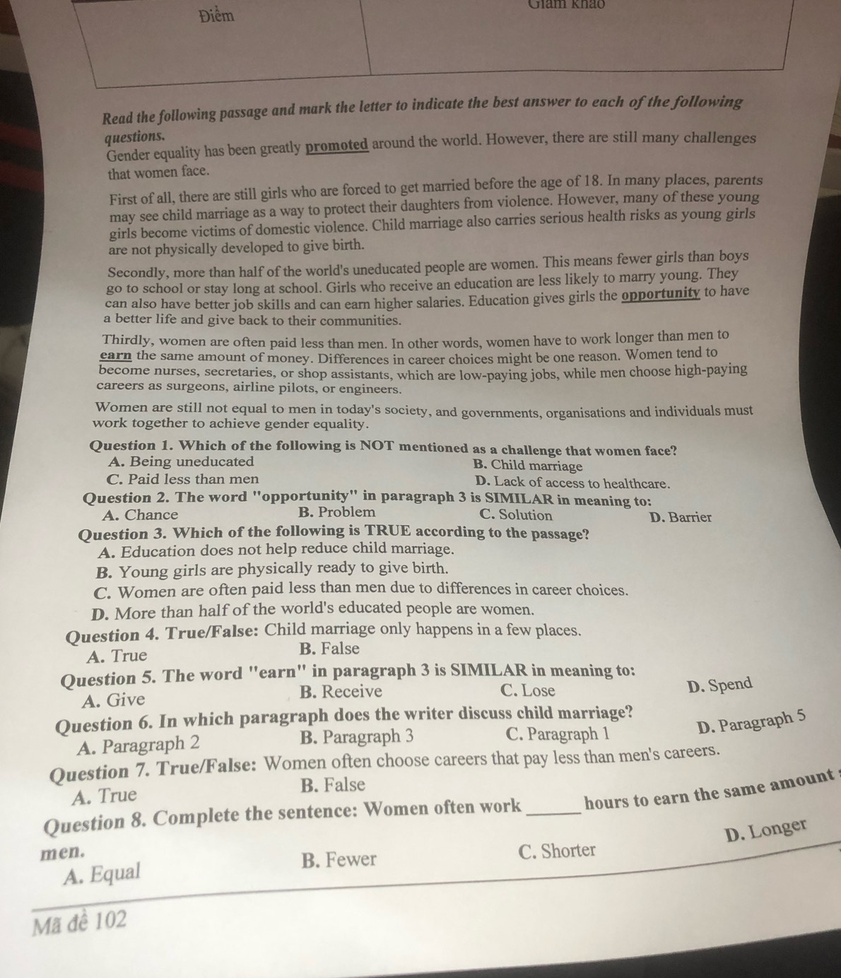 Giam khảo
Read the following passage and mark the letter to indicate 
questions.
Gender equality has been greatly promoted around the world. However, there are still many challenges
that women face.
First of all, there are still girls who are forced to get married before the age of 18. In many places, parents
may see child marriage as a way to protect their daughters from violence. However, many of these young
girls become victims of domestic violence. Child marriage also carries serious health risks as young girls
are not physically developed to give birth.
Secondly, more than half of the world's uneducated people are women. This means fewer girls than boys
go to school or stay long at school. Girls who receive an education are less likely to marry young. They
can also have better job skills and can earn higher salaries. Education gives girls the opportunity to have
a better life and give back to their communities.
Thirdly, women are often paid less than men. In other words, women have to work longer than men to
earn the same amount of money. Differences in career choices might be one reason. Women tend to
become nurses, secretaries, or shop assistants, which are low-paying jobs, while men choose high-paying
careers as surgeons, airline pilots, or engineers.
Women are still not equal to men in today's society, and governments, organisations and individuals must
work together to achieve gender equality.
Question 1. Which of the following is NOT mentioned as a challenge that women face?
A. Being uneducated
B. Child marriage
C. Paid less than men D. Lack of access to healthcare.
Question 2. The word "opportunity" in paragraph 3 is SIMILAR in meaning to:
A. Chance B. Problem C. Solution D. Barrier
Question 3. Which of the following is TRUE according to the passage?
A. Education does not help reduce child marriage.
B. Young girls are physically ready to give birth.
C. Women are often paid less than men due to differences in career choices.
D. More than half of the world's educated people are women.
Question 4. True/False: Child marriage only happens in a few places.
A. True
B. False
Question 5. The word "earn" in paragraph 3 is SIMILAR in meaning to:
A. Give B. Receive
C. Lose
D. Spend
Question 6. In which paragraph does the writer discuss child marriage?
D. Paragraph 5
A. Paragraph 2 B. Paragraph 3 C. Paragraph 1
Question 7. True/False: Women often choose careers that pay less than men's careers.
A. True B. False
Question 8. Complete the sentence: Women often work _hours to earn the same amount
D. Longer
men. C. Shorter
B. Fewer
A. Equal
Mã đề 102