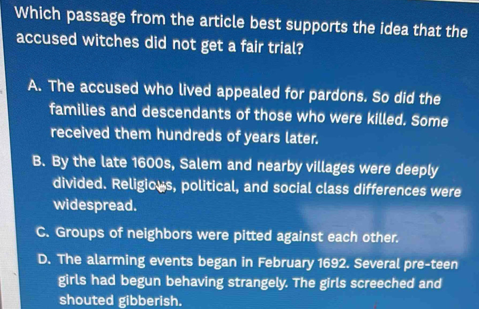 Which passage from the article best supports the idea that the
accused witches did not get a fair trial?
A. The accused who lived appealed for pardons. So did the
families and descendants of those who were killed. Some
received them hundreds of years later.
B. By the late 1600s, Salem and nearby villages were deeply
divided. Religic s, political, and social class differences were
widespread.
C. Groups of neighbors were pitted against each other.
D. The alarming events began in February 1692. Several pre-teen
girls had begun behaving strangely. The girls screeched and
shouted gibberish.