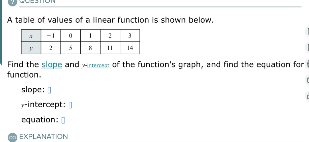 ? QUESTION 
A table of values of a linear function is shown below. 
Find the slope and y-intercept of the function's graph, and find the equation for t 
function. 
slope: I 
y-intercept: 
equation: 
EXPLANATION