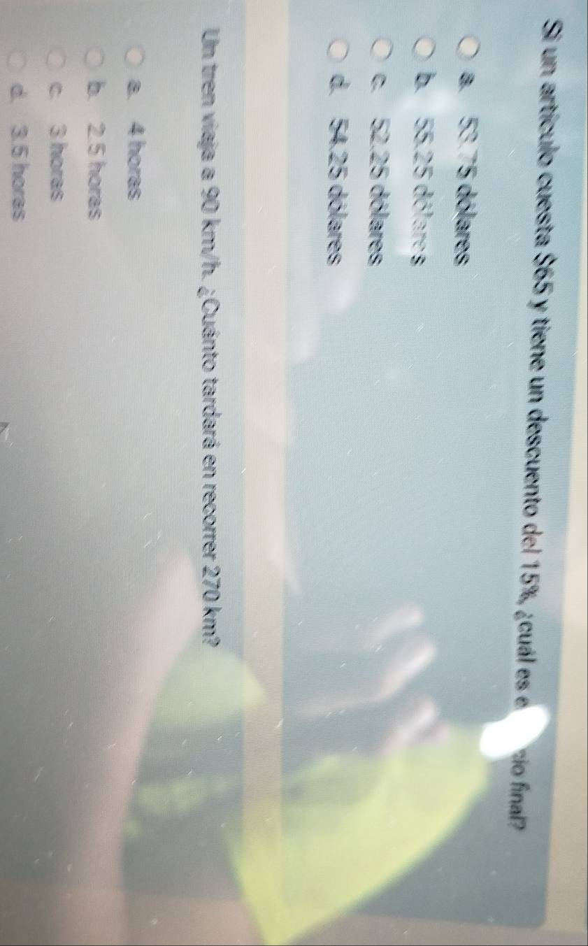 Si un artículo cuesta $65 y tiene un descuento del 15%, ¿cuál es e sio final?
a. 53.75 dólares
b. 55.25 dólares
c. 52.25 dólares
d. 54.25 dólares
Un tren viaja a 90 km/h. ¿Cuánto tardará en recorrer 270 km?
a. 4 horas
b. 2.5 horas
c. 3 horas
d. 3.5 horas