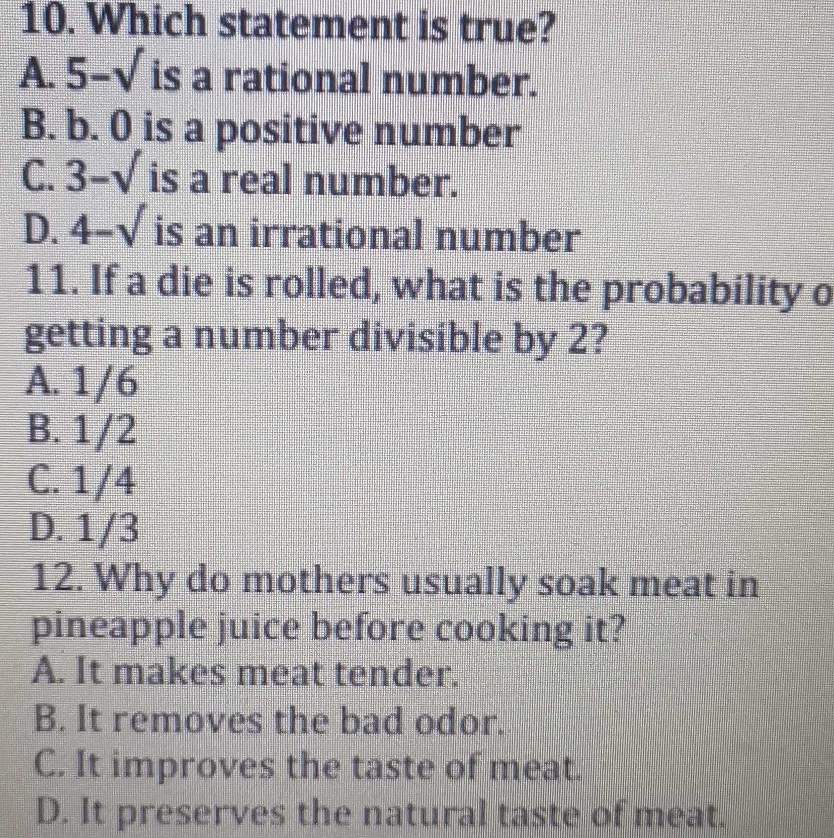 Which statement is true?
A. 5-sqrt() is a rational number.
B. b. 0 is a positive number
C. 3-sqrt() is a real number.
D. 4-sqrt() is an irrational number
11. If a die is rolled, what is the probability o
getting a number divisible by 2?
A. 1/6
B. 1/2
C. 1/4
D. 1/3
12. Why do mothers usually soak meat in
pineapple juice before cooking it?
A. It makes meat tender.
B. It removes the bad odor.
C. It improves the taste of meat.
D. It preserves the natural taste of meat.