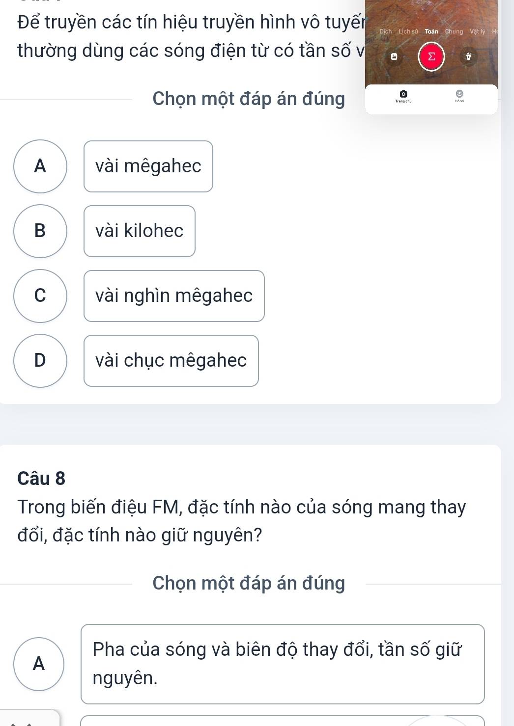 Để truyền các tín hiệu truyền hình vô tuyến Dịch Lịch sử Toá Chung Vật lý
thường dùng các sóng điện từ có tần số v
Σ
Chọn một đáp án đúng
A vài mêgahec
B vài kilohec
C vài nghìn mêgahec
D vài chục mêgahec
Câu 8
Trong biến điệu FM, đặc tính nào của sóng mang thay
đổi, đặc tính nào giữ nguyên?
Chọn một đáp án đúng
Pha của sóng và biên độ thay đổi, tần số giữ
A
nguyên.