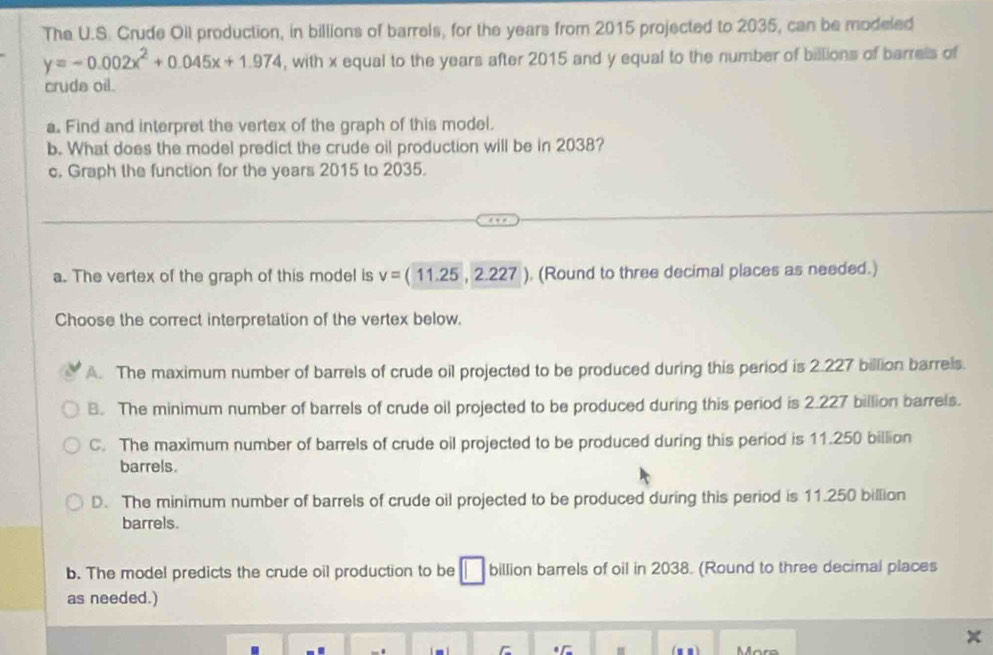 The U.S. Crude Oil production, in billions of barrels, for the years from 2015 projected to 2035, can be modeled
y=-0.002x^2+0.045x+1.974 , with x equal to the years after 2015 and y equal to the number of billions of barrels of
cruda oil.
a. Find and interpret the vertex of the graph of this model.
b. What does the model predict the crude oil production will be in 2038?
c. Graph the function for the years 2015 to 2035.
a. The vertex of the graph of this model is v=(11.25,2.227 ), (Round to three decimal places as needed.)
Choose the correct interpretation of the vertex below.
A. The maximum number of barrels of crude oil projected to be produced during this period is 2.227 billion barrels.
B. The minimum number of barrels of crude oil projected to be produced during this period is 2.227 billion barrels.
C. The maximum number of barrels of crude oil projected to be produced during this period is 11.250 billion
barrels.
D. The minimum number of barrels of crude oil projected to be produced during this period is 11.250 billion
barrels.
b. The model predicts the crude oil production to be □ billion barrels of oil in 2038. (Round to three decimal places
as needed.)
~