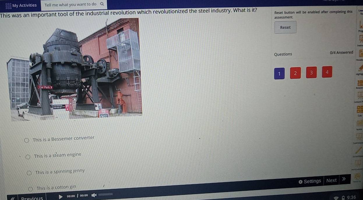 My Activities Tell me what you want to do Q
This was an important tool of the industrial revolution which revolutionized the steel industry. What is it? Reset button will be enabled after completing this
assessment.
Reset
Questions 0/4 Answered
1 2 3 4 Hg ể
This is a Bessemer converter
This is a steam engine
This is a spinning jenny
This is a cotton gin * Settings Next
Previous oo:oo / oo:oo