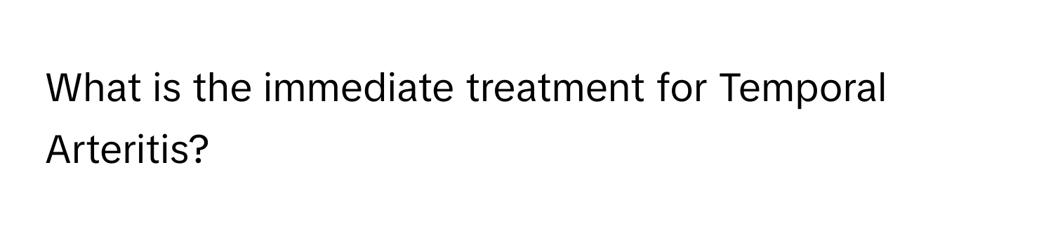 What is the immediate treatment for Temporal Arteritis?