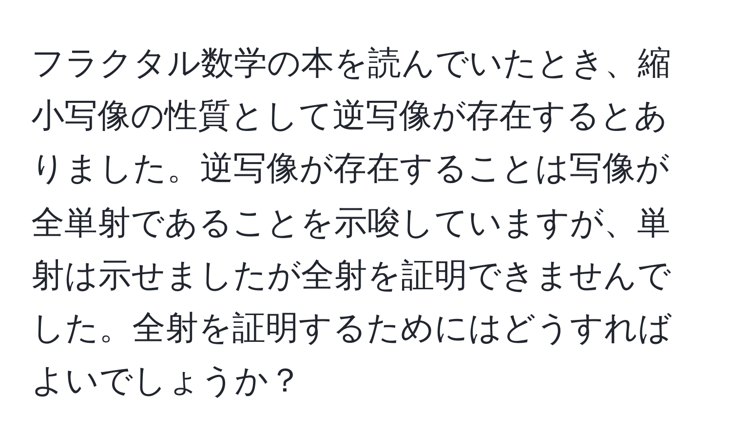 フラクタル数学の本を読んでいたとき、縮小写像の性質として逆写像が存在するとありました。逆写像が存在することは写像が全単射であることを示唆していますが、単射は示せましたが全射を証明できませんでした。全射を証明するためにはどうすればよいでしょうか？