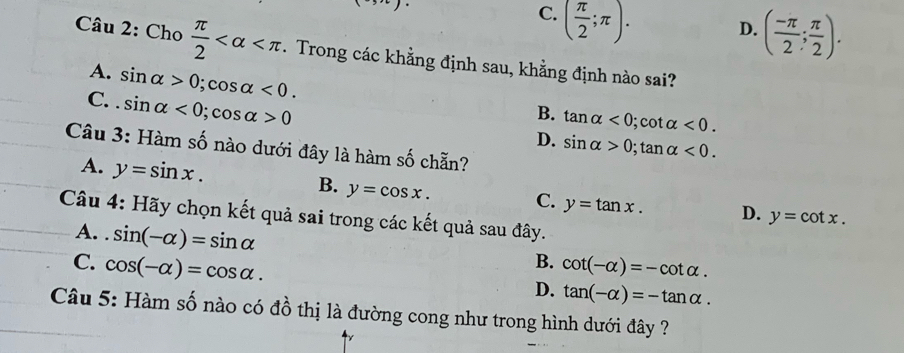 C. ( π /2 ;π ).
D. ( (-π )/2 ; π /2 ). 
Câu 2: Cho  π /2  . Trong các khẳng định sau, khằng định nào sai?
A. sin alpha >0; cos alpha <0</tex>.
C. . sin alpha <0</tex>; cos alpha >0
B. tan alpha <0</tex> ; cot alpha <0</tex>.
D. sin alpha >0; tan alpha <0</tex>. 
Câu 3: Hàm số nào dưới đây là hàm số chẵn?
A. y=sin x.
B. y=cos x. C. y=tan x. D. y=cot x. 
Câu 4: Hãy chọn kết quả sai trong các kết quả sau đây.
A. . sin (-alpha )=sin alpha
B.
C. cos (-alpha )=cos alpha. cot (-alpha )=-cot alpha.
D. tan (-alpha )=-tan alpha. 
Câu 5: Hàm số nào có đồ thị là đường cong như trong hình dưới đây ?