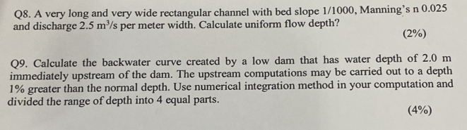 A very long and very wide rectangular channel with bed slope 1/1000, Manning’s n 0.025
and discharge 2.5m^3 s per meter width. Calculate uniform flow depth? 
(2%) 
Q9. Calculate the backwater curve created by a low dam that has water depth of 2.0 m
immediately upstream of the dam. The upstream computations may be carried out to a depth
1% greater than the normal depth. Use numerical integration method in your computation and 
divided the range of depth into 4 equal parts. 
(4%)