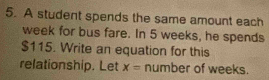 A student spends the same amount each
week for bus fare. In 5 weeks, he spends
$115. Write an equation for this 
relationship. Let X= number of weeks.