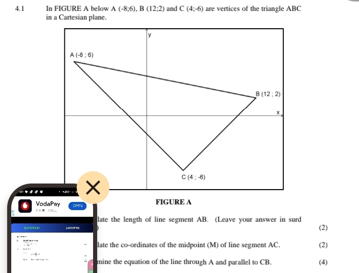 4.1 In FIGURE A below A(-8;6),B(12;2) and C(4;-6) are vertices of the triangle ABC
in a Cartesian plane.
6 VodaPay OPEN FIGURE A
late the length of line segment AB. (Leave your answer in surd
η=STKNE A M SWERS (2)
∴ omega^4=0 late the co-ordinates of the midpoint (M) of line segment AC. (2)
x^2+ y^2/11 =
1: |
mine the equation of the line through A and parallel to CB. (4)