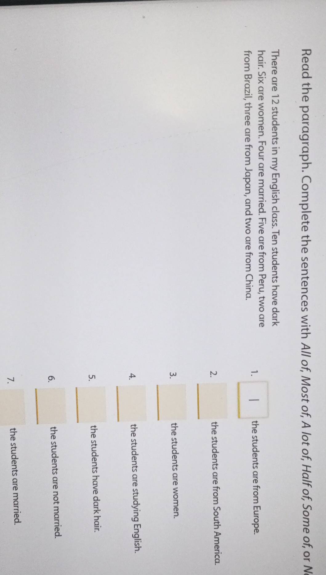 Read the paragraph. Complete the sentences with All of, Most of, A lot of, Half of, Some of, or N 
There are 12 students in my English class. Ten students have dark 
hair. Six are women. Four are married. Five are from Peru, two are 
from Brazil, three are from Japan, and two are from China. 
1. □ : the students are from Europe. 
2. _ □  the students are from South America. 
3. _ □  the students are women. 
4. _ □  the students are studying English. 
5. _ □  the students have dark hair. 
6. _ □  the students are not married. 
7. □ the students are married.
