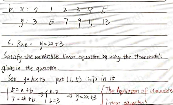 b. x:0 7 2 3_ 45
y:3 5 7 9to 13
C, Rule: y=2x+3
Satisfy the univariate linear equation by using the three models 
given in the question. 
Set y=kx+b put (1,5)(37) in it
beginarrayl 5=k+b 7=2k+bendarray.  Rightarrow beginarrayl k=2 b=3endarray.  Rightarrow y=2x+3 The Aplication of Uniconate 
linear equections