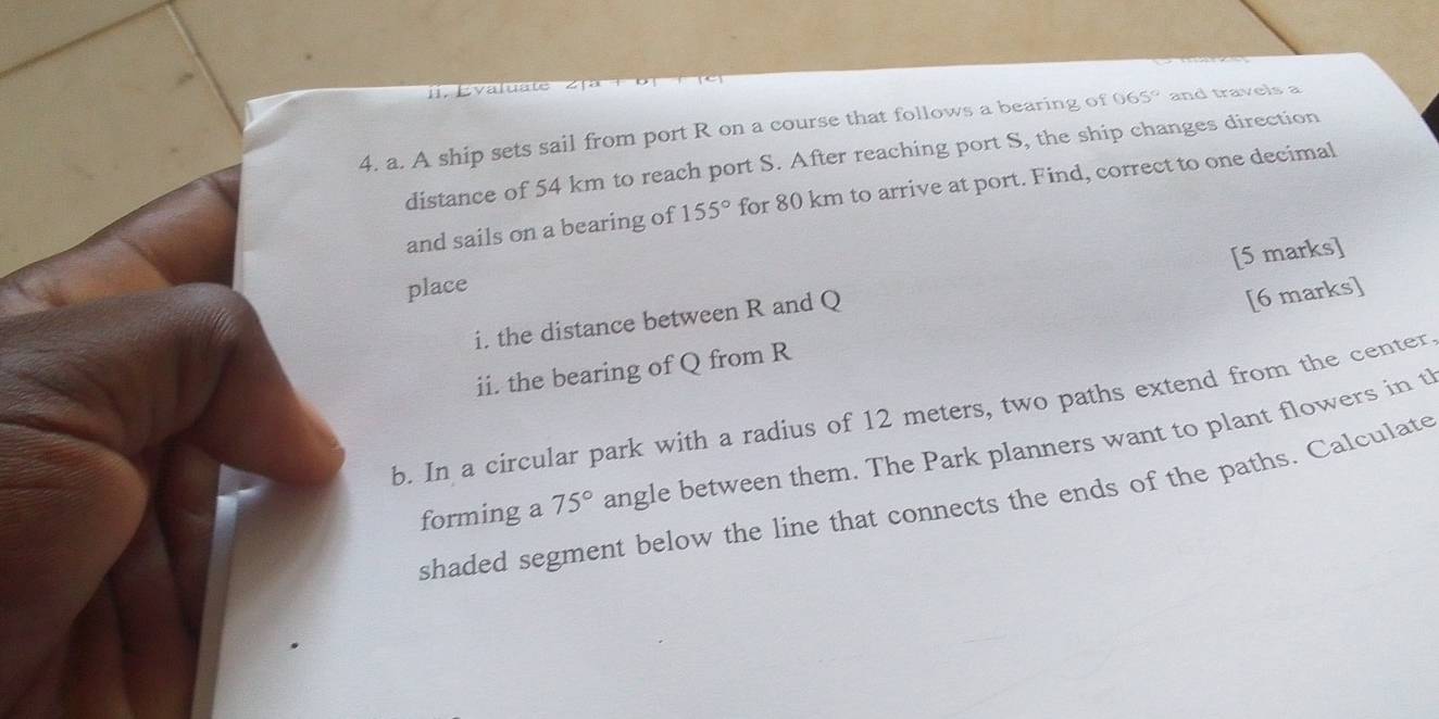 Évaluate 
4. a. A ship sets sail from port R on a course that follows a bearing of 065° and travels a 
distance of 54 km to reach port S. After reaching port S, the ship changes direction 
and sails on a bearing of 155° for 80 km to arrive at port. Find, correct to one decimal 
place 
[6 marks] 
i. the distance between R and Q [5 marks] 
ii. the bearing of Q from R
b. In a circular park with a radius of 12 meters, two paths extend from the center 
forming a 75° angle between them. The Park planners want to plant flowers in t 
shaded segment below the line that connects the ends of the paths. Calculate