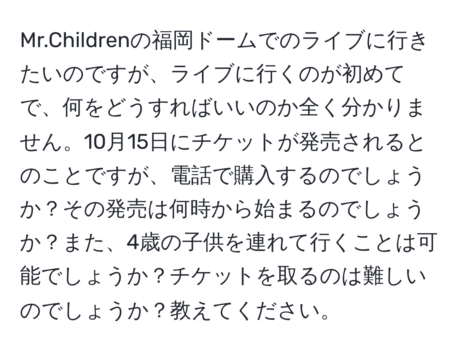 Mr.Childrenの福岡ドームでのライブに行きたいのですが、ライブに行くのが初めてで、何をどうすればいいのか全く分かりません。10月15日にチケットが発売されるとのことですが、電話で購入するのでしょうか？その発売は何時から始まるのでしょうか？また、4歳の子供を連れて行くことは可能でしょうか？チケットを取るのは難しいのでしょうか？教えてください。